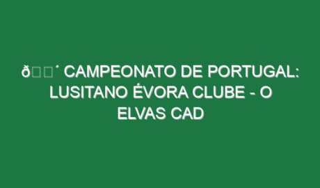 🔴 CAMPEONATO DE PORTUGAL: LUSITANO ÉVORA CLUBE – O ELVAS CAD