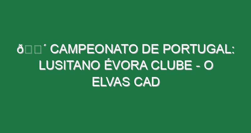 🔴 CAMPEONATO DE PORTUGAL: LUSITANO ÉVORA CLUBE – O ELVAS CAD