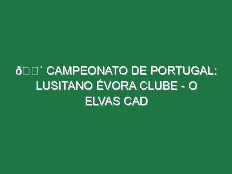 🔴 CAMPEONATO DE PORTUGAL: LUSITANO ÉVORA CLUBE – O ELVAS CAD