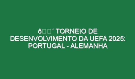 🔴 TORNEIO DE DESENVOLVIMENTO DA UEFA 2025: PORTUGAL – ALEMANHA
