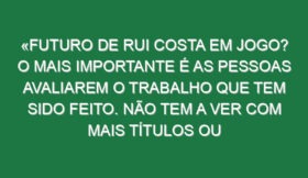 «Futuro de Rui Costa em jogo? O mais importante é as pessoas avaliarem o trabalho que tem sido feito. Não tem a ver com mais títulos ou menos títulos, a competência da pessoa não muda por isso»