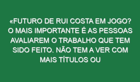 «Futuro de Rui Costa em jogo? O mais importante é as pessoas avaliarem o trabalho que tem sido feito. Não tem a ver com mais títulos ou menos títulos, a competência da pessoa não muda por isso»