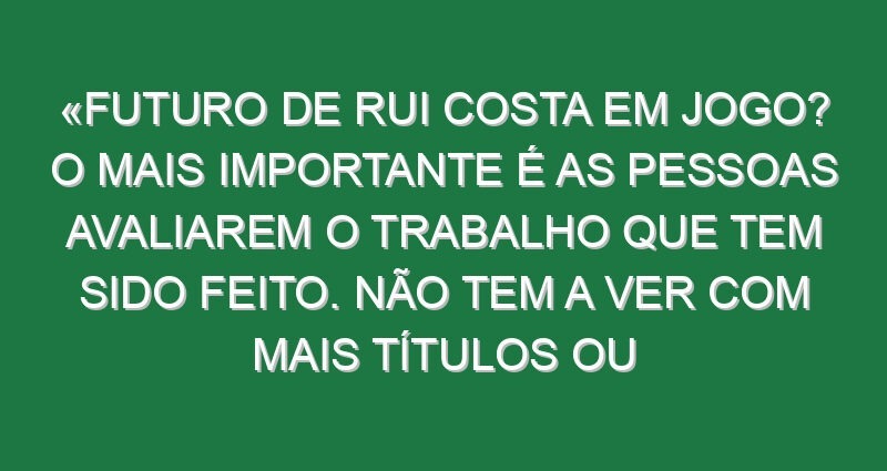 «Futuro de Rui Costa em jogo? O mais importante é as pessoas avaliarem o trabalho que tem sido feito. Não tem a ver com mais títulos ou menos títulos, a competência da pessoa não muda por isso»