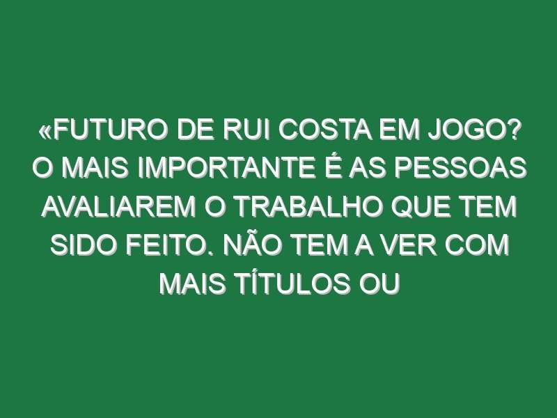 «Futuro de Rui Costa em jogo? O mais importante é as pessoas avaliarem o trabalho que tem sido feito. Não tem a ver com mais títulos ou menos títulos, a competência da pessoa não muda por isso»