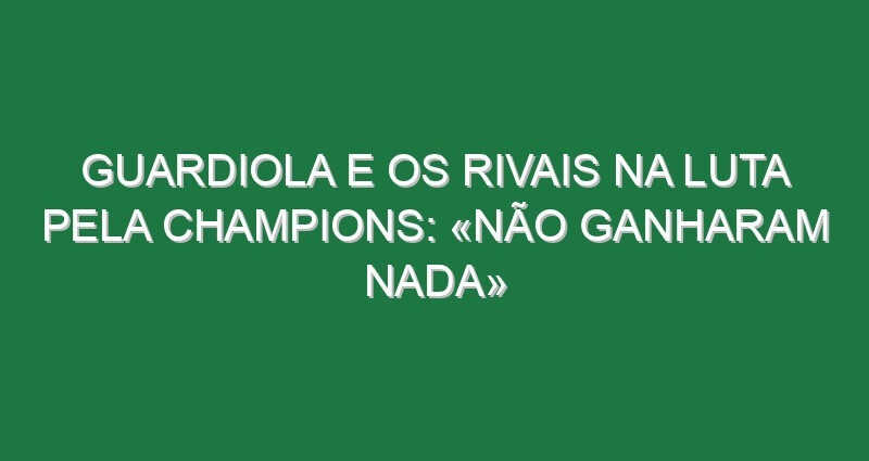Guardiola e os rivais na luta pela Champions: «Não ganharam nada»