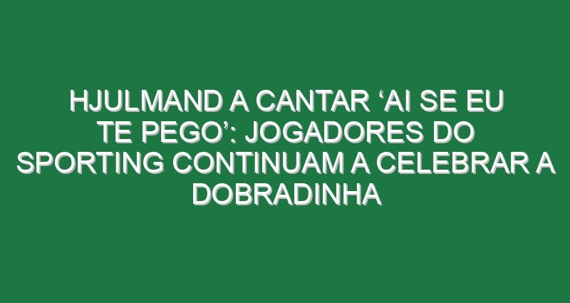 Hjulmand a cantar ‘ai se eu te pego’: Jogadores do Sporting continuam a celebrar a dobradinha