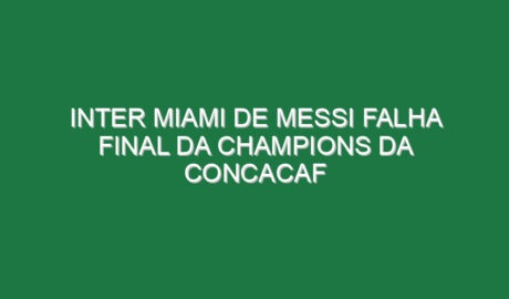 Inter Miami de Messi falha final da Champions da Concacaf
