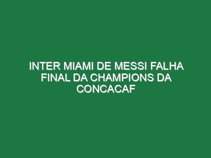 Inter Miami de Messi falha final da Champions da Concacaf Inter Miami de Messi falha final da Champions da Concacaf