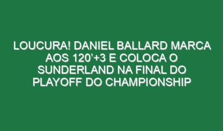 Loucura! Daniel Ballard marca aos 120’+3 e coloca o Sunderland na final do playoff do Championship