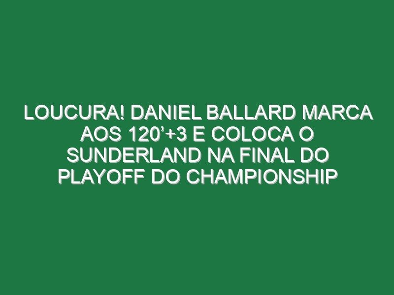 Loucura! Daniel Ballard marca aos 120’+3 e coloca o Sunderland na final do playoff do Championship