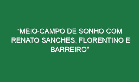 “Meio-campo de sonho com Renato Sanches, Florentino e Barreiro”