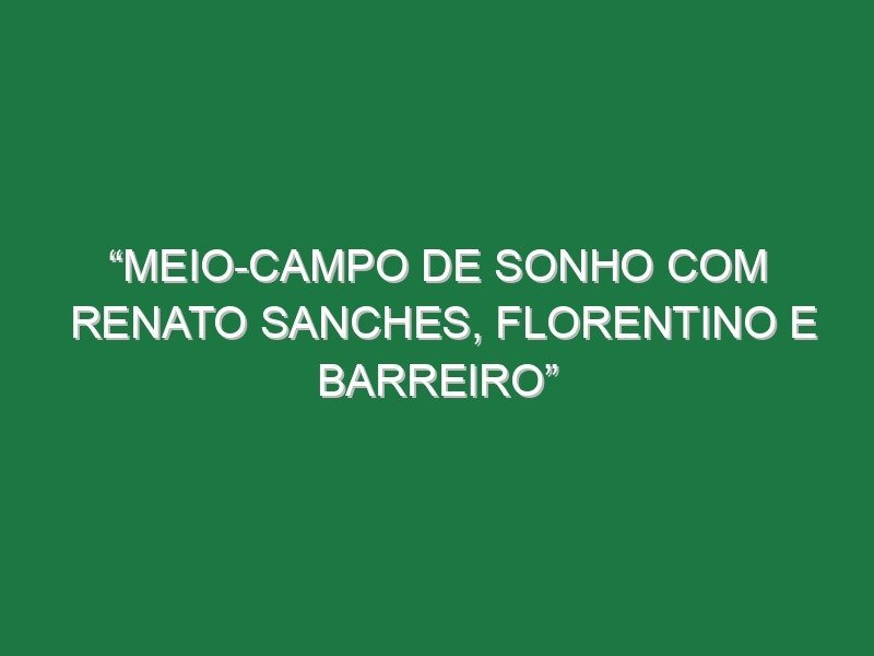 “Meio-campo de sonho com Renato Sanches, Florentino e Barreiro”