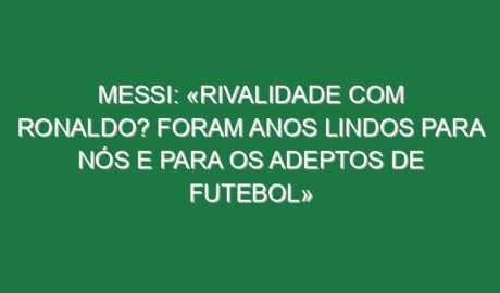 Messi: «Rivalidade com Ronaldo? Foram anos lindos para nós e para os adeptos de futebol»