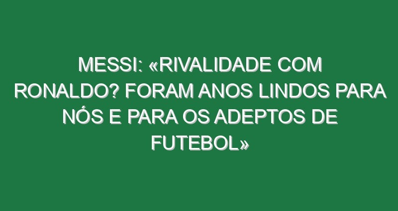 Messi: «Rivalidade com Ronaldo? Foram anos lindos para nós e para os adeptos de futebol»
