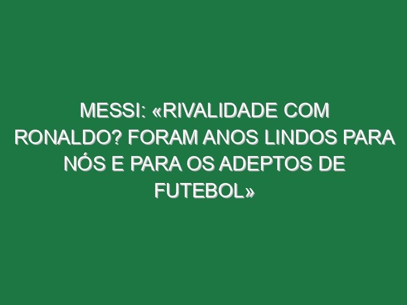 Messi: «Rivalidade com Ronaldo? Foram anos lindos para nós e para os adeptos de futebol»