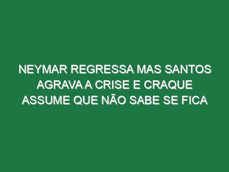 Neymar regressa mas Santos agrava a crise e craque assume que não sabe se fica