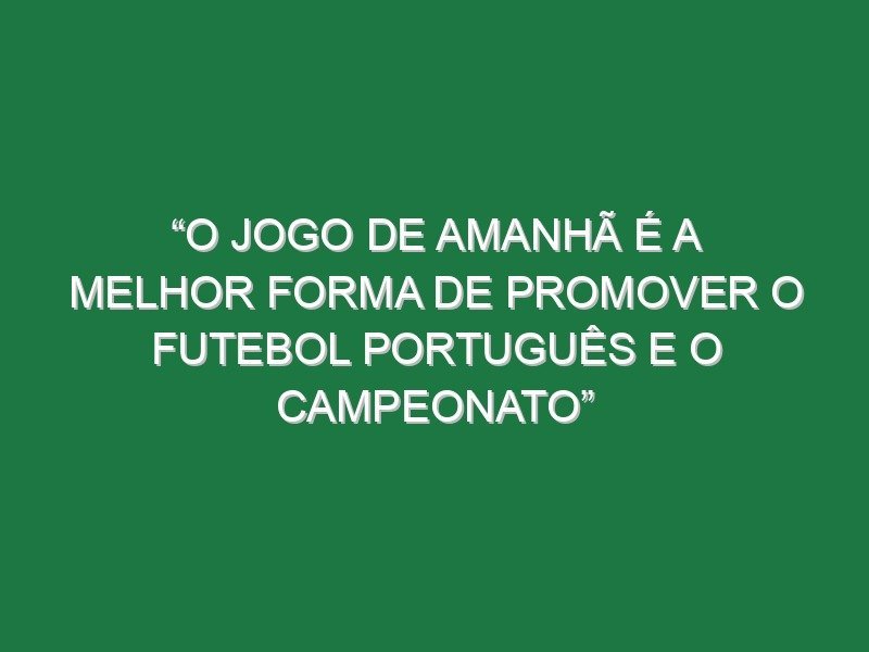 “O jogo de amanhã é a melhor forma de promover o futebol português e o campeonato”