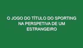 O jogo do título do Sporting na perspetiva de um estrangeiro