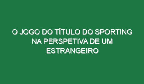 O jogo do título do Sporting na perspetiva de um estrangeiro