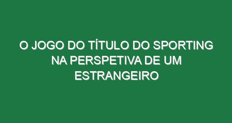 O jogo do título do Sporting na perspetiva de um estrangeiro