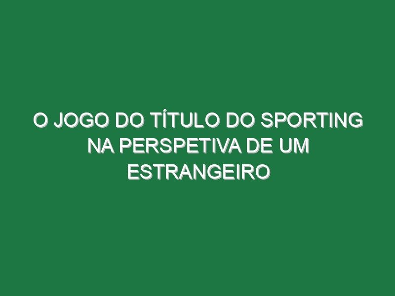 O jogo do título do Sporting na perspetiva de um estrangeiro