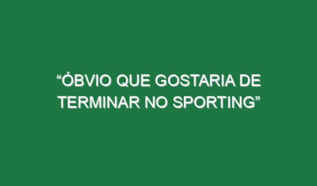 “Óbvio que gostaria de terminar no Sporting”