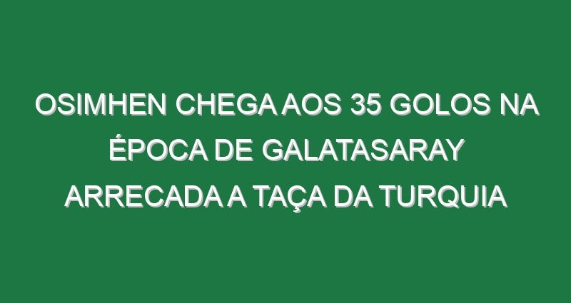 Osimhen chega aos 35 golos na época de Galatasaray arrecada a Taça da Turquia