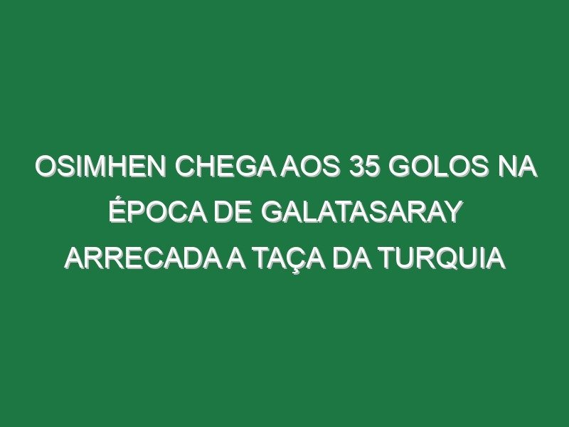Osimhen chega aos 35 golos na época de Galatasaray arrecada a Taça da Turquia
