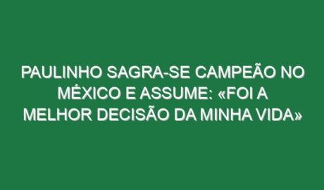 Paulinho sagra-se campeão no México e assume: «Foi a melhor decisão da minha vida»