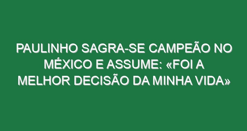 Paulinho sagra-se campeão no México e assume: «Foi a melhor decisão da minha vida»