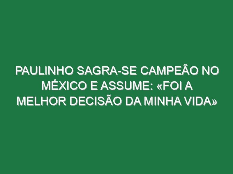 Paulinho sagra-se campeão no México e assume: «Foi a melhor decisão da minha vida»