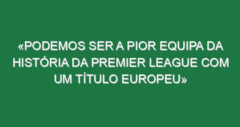 «Podemos ser a pior equipa da história da Premier League com um título europeu»