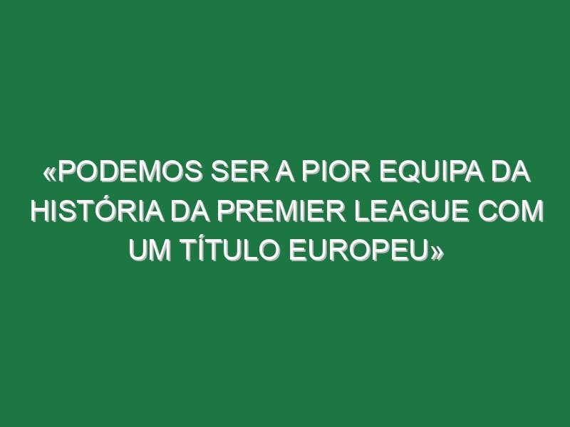 «Podemos ser a pior equipa da história da Premier League com um título europeu»