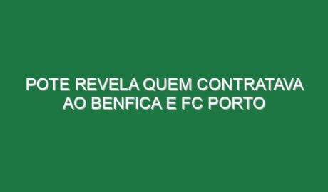Pote revela quem contratava ao Benfica e FC Porto