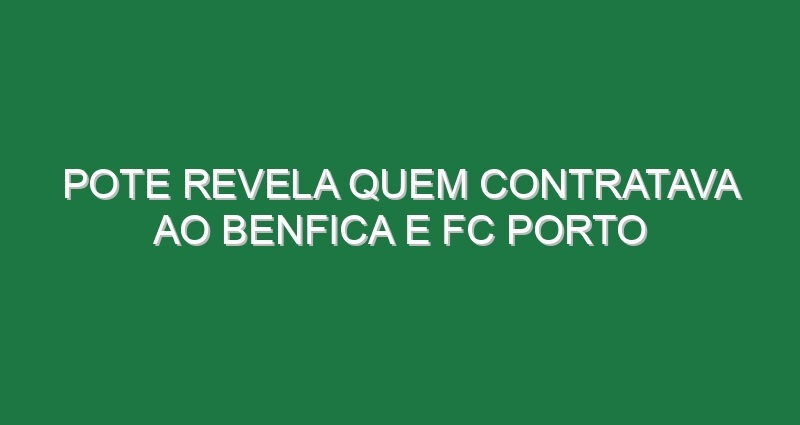 Pote revela quem contratava ao Benfica e FC Porto