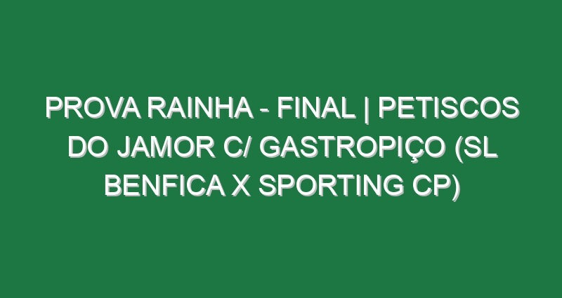 Prova Rainha – FINAL | PETISCOS DO JAMOR c/ GASTROPIÇO (SL Benfica x Sporting CP)