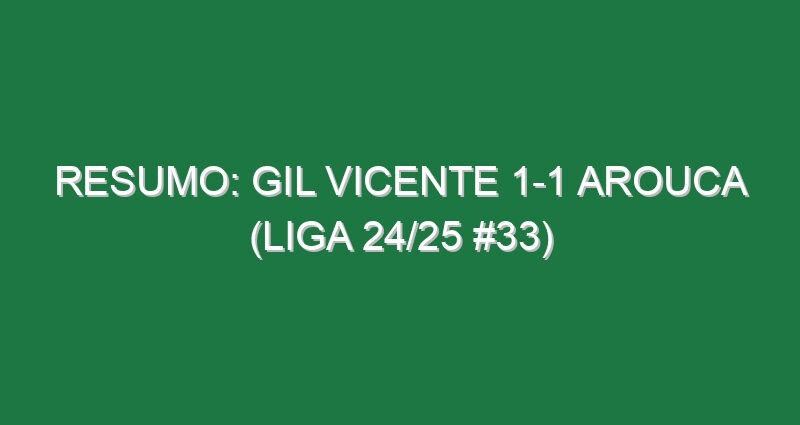 Resumo: Gil Vicente 1-1 Arouca (Liga 24/25 #33)