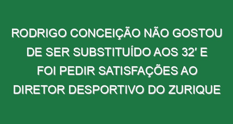 Rodrigo Conceição não gostou de ser substituído aos 32′ e foi pedir satisfações ao diretor desportivo do Zurique