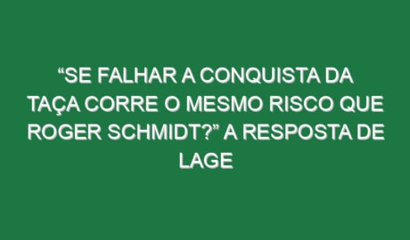 “Se falhar a conquista da Taça corre o mesmo risco que Roger Schmidt?” A resposta de Lage
