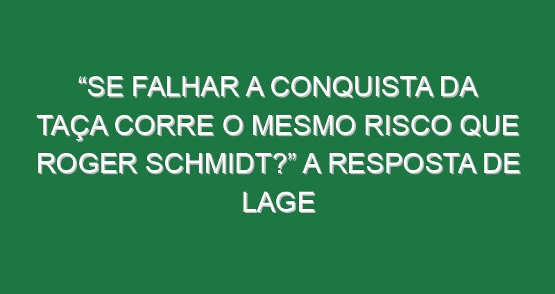 “Se falhar a conquista da Taça corre o mesmo risco que Roger Schmidt?” A resposta de Lage