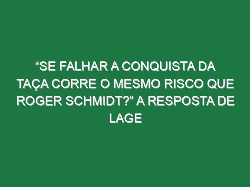 “Se falhar a conquista da Taça corre o mesmo risco que Roger Schmidt?” A resposta de Lage
