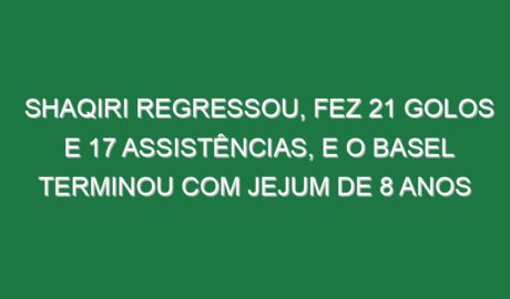 Shaqiri regressou, fez 21 golos e 17 assistências, e o Basel terminou com jejum de 8 anos