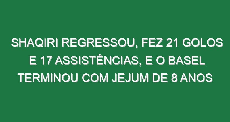 Shaqiri regressou, fez 21 golos e 17 assistências, e o Basel terminou com jejum de 8 anos
