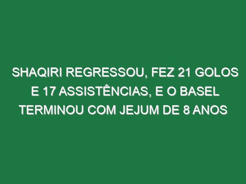 Shaqiri regressou, fez 21 golos e 17 assistências, e o Basel terminou com jejum de 8 anos