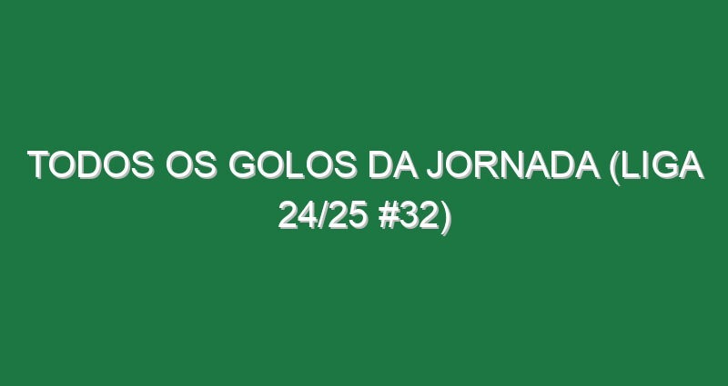Todos os golos da jornada (Liga 24/25 #32)