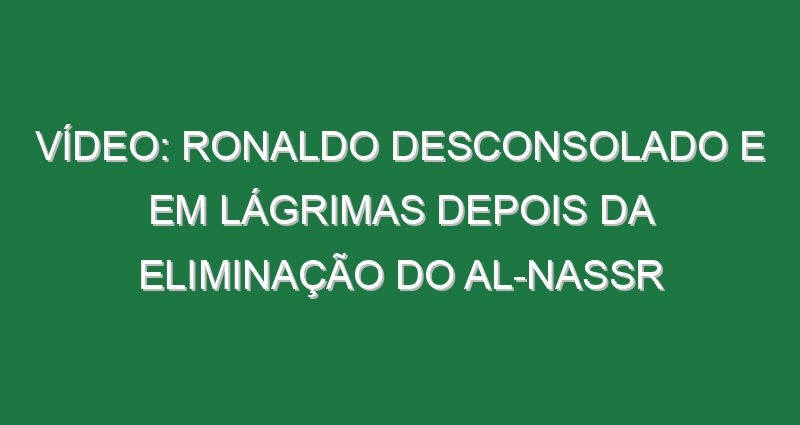 Vídeo: Ronaldo desconsolado e em lágrimas depois da eliminação do Al-Nassr