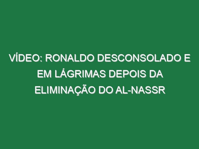 Vídeo: Ronaldo desconsolado e em lágrimas depois da eliminação do Al-Nassr