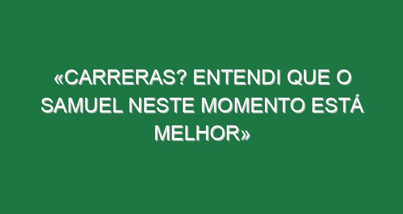 «Carreras? Entendi que o Samuel neste momento está melhor»
