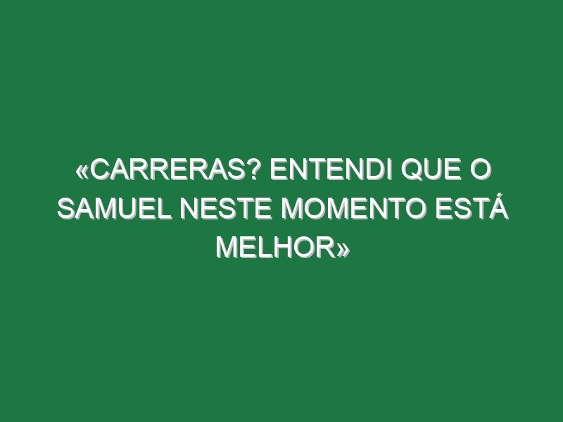 «Carreras? Entendi que o Samuel neste momento está melhor»
