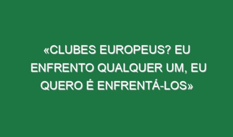 «Clubes europeus? Eu enfrento qualquer um, eu quero é enfrentá-los»
